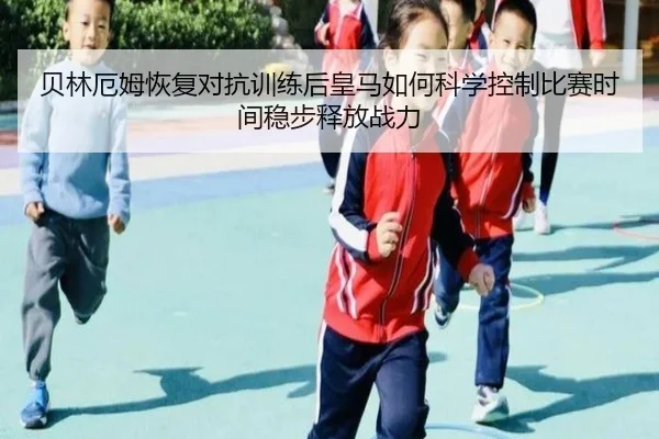 贝林厄姆恢复对抗训练后皇马如何科学控制比赛时间稳步释放战力